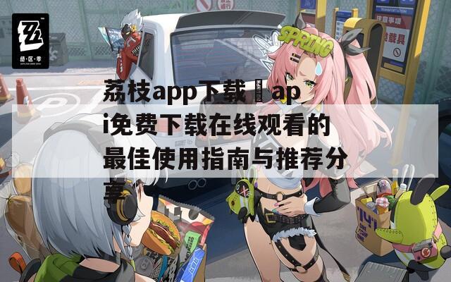 荔枝app下载汅api免费下载在线观看的最佳使用指南与推荐分享