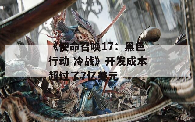 《使命召唤17：黑色行动 冷战》开发成本超过了7亿美元