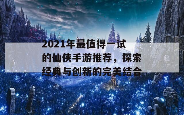 2021年最值得一试的仙侠手游推荐，探索经典与创新的完美结合