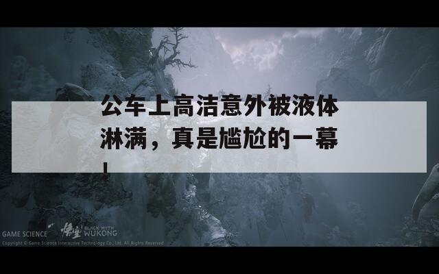 公车上高洁意外被液体淋满，真是尴尬的一幕！