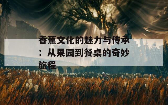 香蕉文化的魅力与传承：从果园到餐桌的奇妙旅程