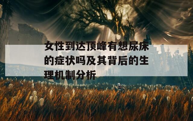 女性到达顶峰有想尿床的症状吗及其背后的生理机制分析