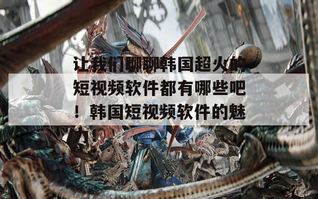 让我们聊聊韩国超火的短视频软件都有哪些吧！韩国短视频软件的魅力！