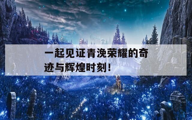 一起见证青浼荣耀的奇迹与辉煌时刻！