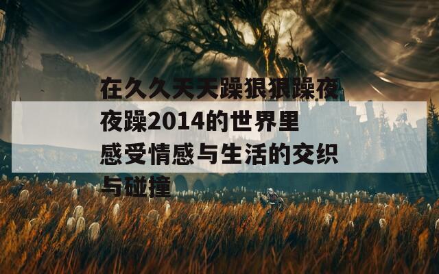 在久久天天躁狠狠躁夜夜躁2014的世界里感受情感与生活的交织与碰撞