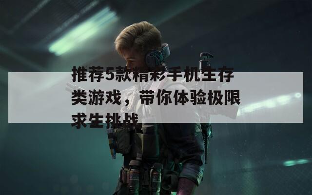 推荐5款精彩手机生存类游戏，带你体验极限求生挑战