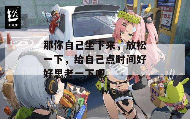 那你自己坐下来，放松一下，给自己点时间好好思考一下吧