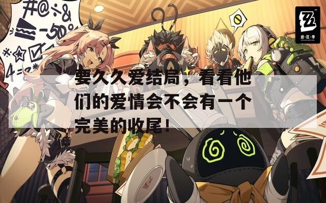 要久久爱结局，看看他们的爱情会不会有一个完美的收尾！