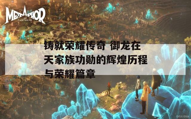 铸就荣耀传奇 御龙在天家族功勋的辉煌历程与荣耀篇章