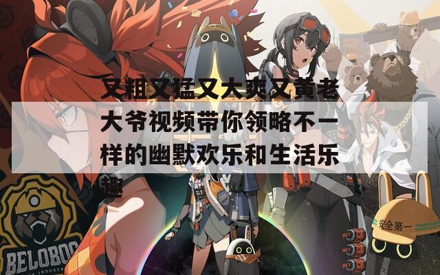 又粗又猛又大爽又黄老大爷视频带你领略不一样的幽默欢乐和生活乐趣