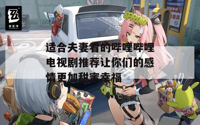 适合夫妻看的哔哩哔哩电视剧推荐让你们的感情更加甜蜜幸福
