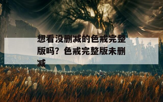 想看没删减的色戒完整版吗？色戒完整版未删减
