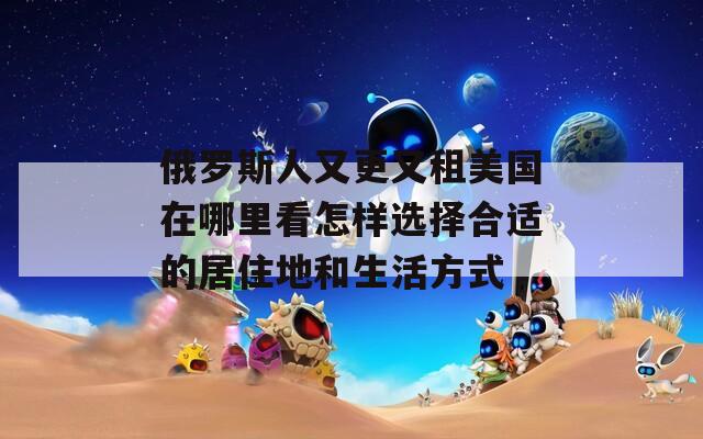 俄罗斯人又更又租美国在哪里看怎样选择合适的居住地和生活方式