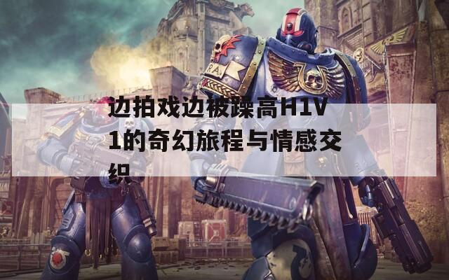 边拍戏边被躁高H1V1的奇幻旅程与情感交织