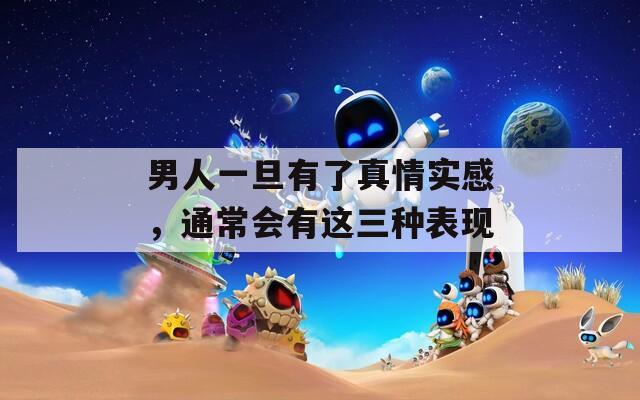 男人一旦有了真情实感，通常会有这三种表现