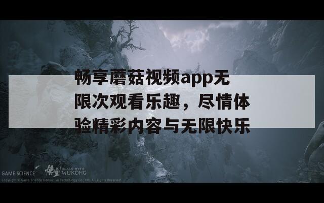 畅享蘑菇视频app无限次观看乐趣，尽情体验精彩内容与无限快乐