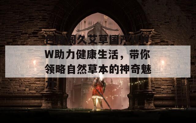 色精阁久艾草国产WWW助力健康生活，带你领略自然草本的神奇魅力