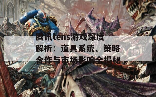 腾讯tens游戏深度解析：道具系统、策略合作与市场影响全揭秘