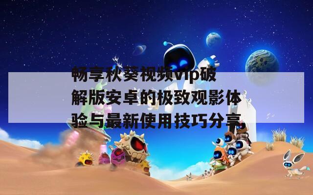 畅享秋葵视频vip破解版安卓的极致观影体验与最新使用技巧分享