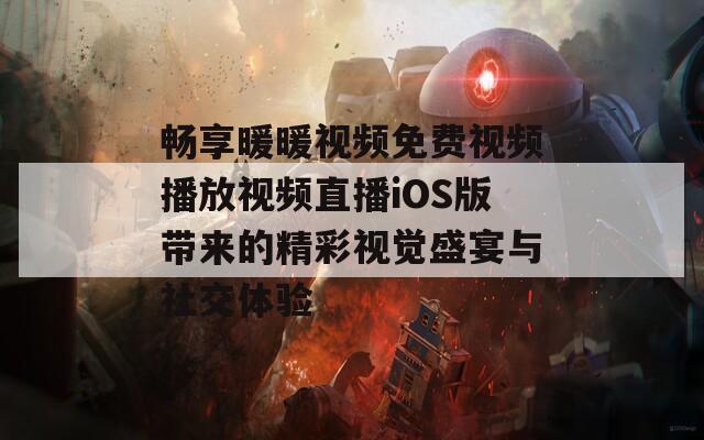 畅享暖暖视频免费视频播放视频直播iOS版带来的精彩视觉盛宴与社交体验