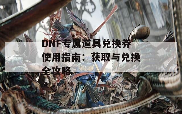 DNF专属道具兑换券使用指南：获取与兑换全攻略