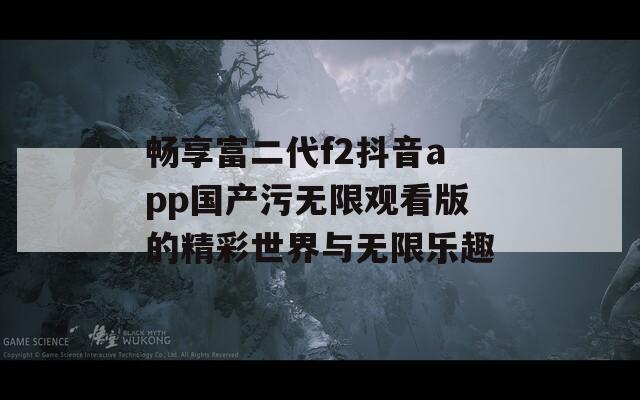 畅享富二代f2抖音app国产污无限观看版的精彩世界与无限乐趣