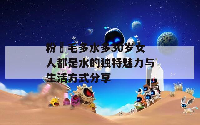 粉泬毛多水多30岁女人都是水的独特魅力与生活方式分享