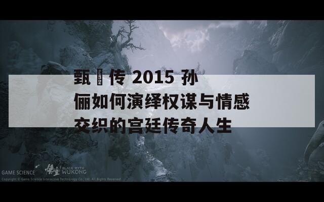 甄嬛传 2015 孙俪如何演绎权谋与情感交织的宫廷传奇人生