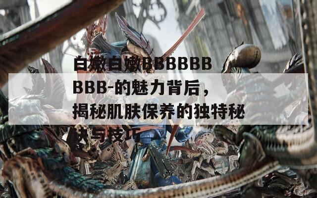 白嫩白嫩BBBBBBBBB-的魅力背后，揭秘肌肤保养的独特秘诀与技巧