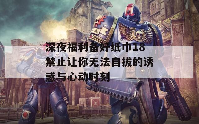 深夜福利备好纸巾18禁止让你无法自拔的诱惑与心动时刻
