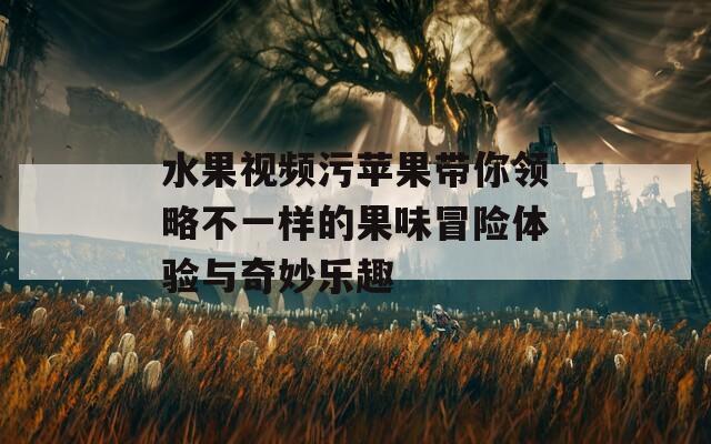 水果视频污苹果带你领略不一样的果味冒险体验与奇妙乐趣