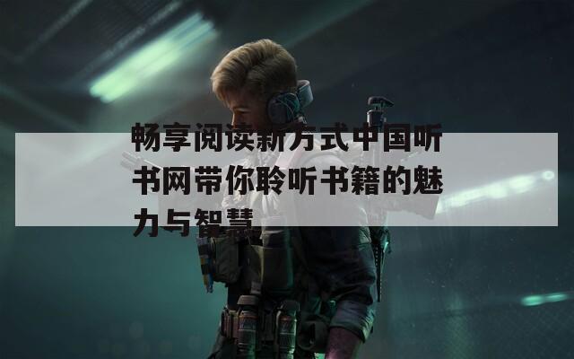 畅享阅读新方式中国听书网带你聆听书籍的魅力与智慧