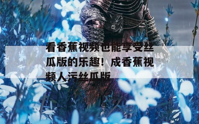 看香蕉视频也能享受丝瓜版的乐趣！成香蕉视频人污丝瓜版
