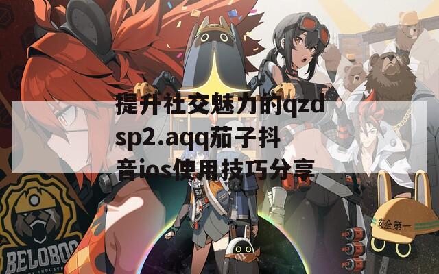 提升社交魅力的qzdsp2.aqq茄子抖音ios使用技巧分享