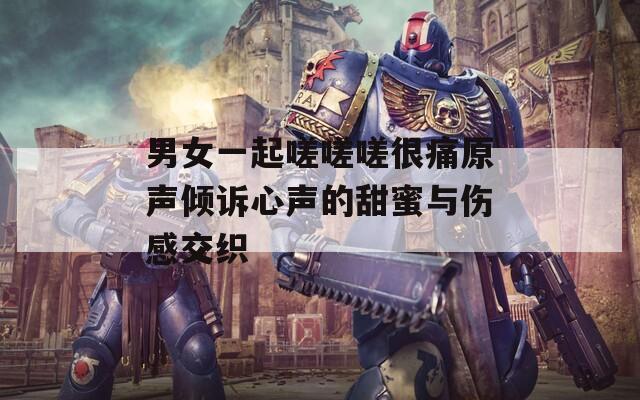 男女一起嗟嗟嗟很痛原声倾诉心声的甜蜜与伤感交织