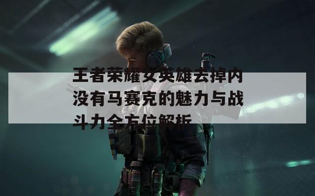 王者荣耀女英雄去掉内没有马赛克的魅力与战斗力全方位解析