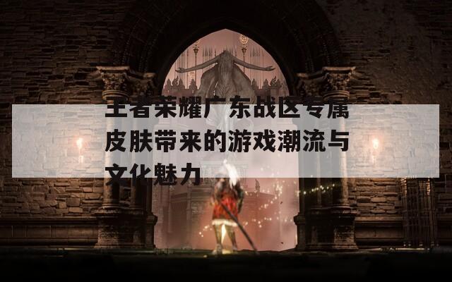 王者荣耀广东战区专属皮肤带来的游戏潮流与文化魅力