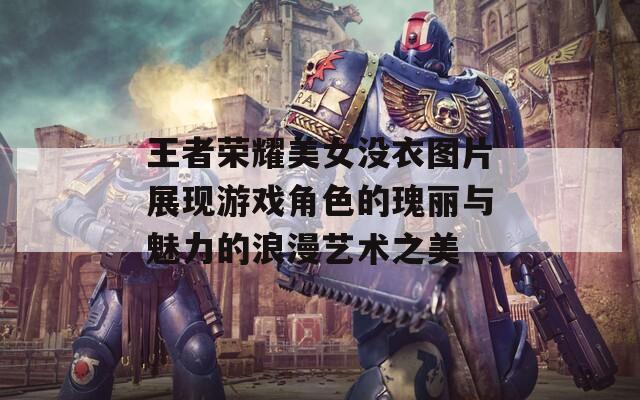 王者荣耀美女没衣图片展现游戏角色的瑰丽与魅力的浪漫艺术之美
