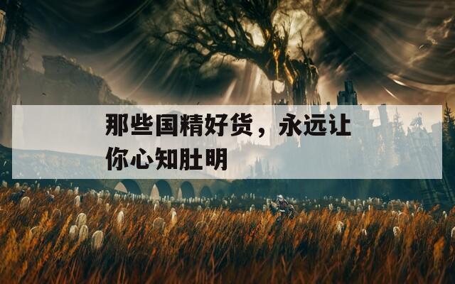 那些国精好货，永远让你心知肚明