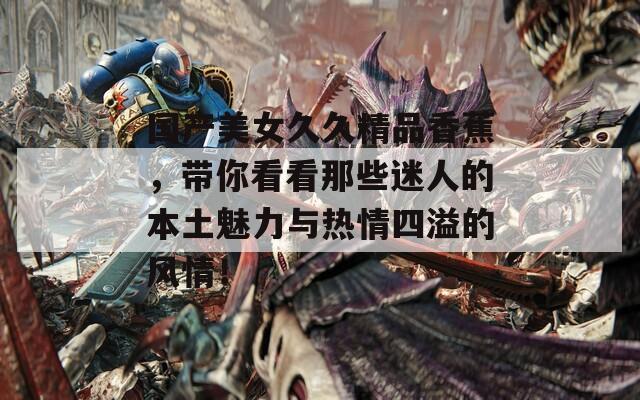 国产美女久久精品香蕉，带你看看那些迷人的本土魅力与热情四溢的风情！