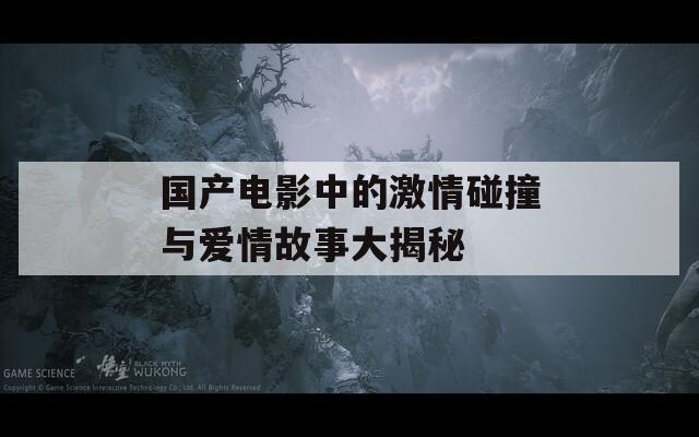 国产电影中的激情碰撞与爱情故事大揭秘