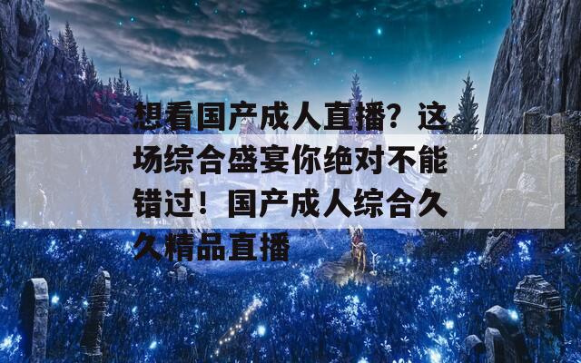 想看国产成人直播？这场综合盛宴你绝对不能错过！国产成人综合久久精品直播