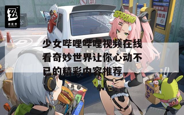 少女哔哩哔哩视频在线看奇妙世界让你心动不已的精彩内容推荐