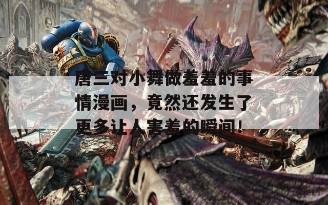 唐三对小舞做羞羞的事情漫画，竟然还发生了更多让人害羞的瞬间！