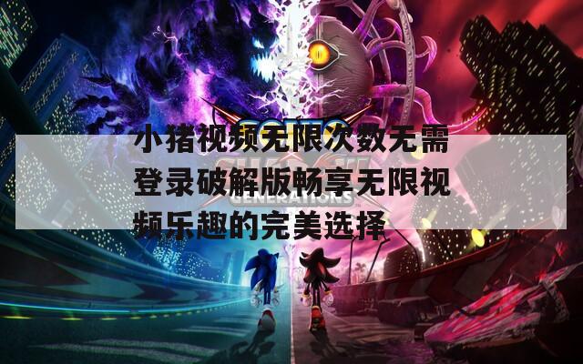 小猪视频无限次数无需登录破解版畅享无限视频乐趣的完美选择