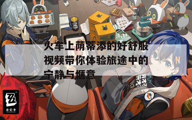 火车上荫蒂添的好舒服视频带你体验旅途中的宁静与惬意