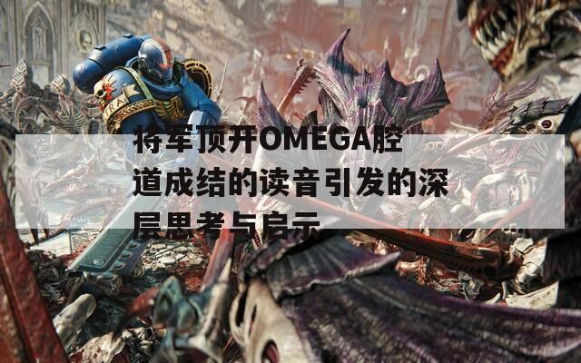 将军顶开OMEGA腔道成结的读音引发的深层思考与启示