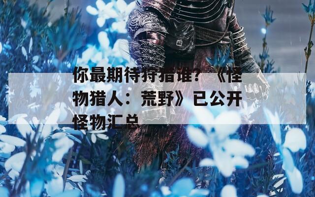 你最期待狩猎谁？《怪物猎人：荒野》已公开怪物汇总
