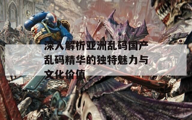 深入解析亚洲乱码国产乱码精华的独特魅力与文化价值
