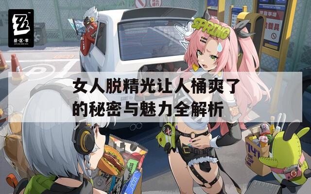 女人脱精光让人桶爽了的秘密与魅力全解析